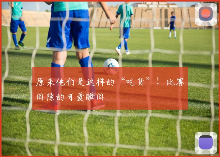 原来他们是这样的“吃货”！比赛间隙的可爱瞬间