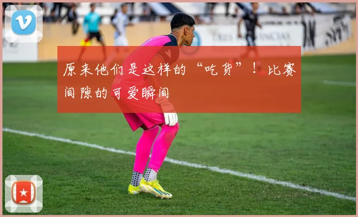 原来他们是这样的“吃货”！比赛间隙的可爱瞬间
