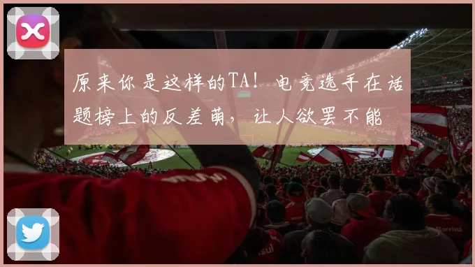 原来你是这样的TA！电竞选手在话题榜上的反差萌，让人欲罢不能